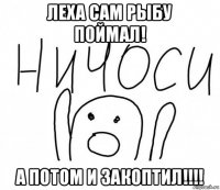 леха сам рыбу поймал! а потом и закоптил!!!!