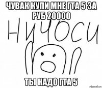 чувак купи мне гта 5 за руб 20000 ты надо гта 5