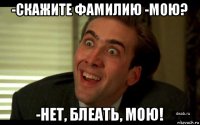 -скажите фамилию -мою? -нет, блеать, мою!