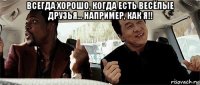 всегда хорошо, когда есть весёлые друзья... например, как я!! 