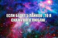 Если будет 5 лайков , то я скажу кого люблю .