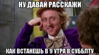 ну давай расскажи как встанешь в 9 утра в субблту