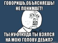 говоришь,объясняешь! не понимает! ты:ну откуда ты взялся на мою голову дебил?