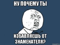 ну почему ты избавляешь от знаменателя?