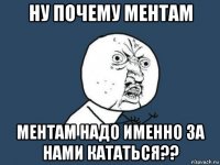 ну почему ментам ментам надо именно за нами кататься??