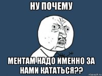 ну почему ментам надо именно за нами кататься??