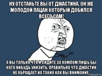 ну отстаньте вы от джастина, он же молодой пацан который добился всего сам! а вы только что и сидите за компом лишь бы кого нибудь унизить, правильно что джастин не обращает на таких как вы внимание.