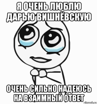 я очень люблю дарью вишнёвскую очень сильно надеюсь на взаимный ответ