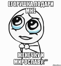 егорушка,подари мне женечку и мирославу:**