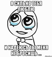 я сильно тебя люблю и надеюсь ты меня не бросишь ...