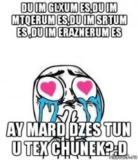 du im glxum es,du im mtqerum es,du im srtum es ,du im eraznerum es ay mard dzes tun u tex chunek?:d