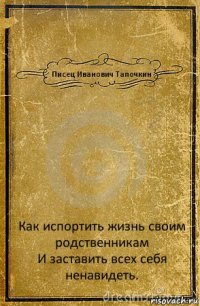 Писец Иванович Тапочкин Как испортить жизнь своим родственникам
И заставить всех себя ненавидеть.