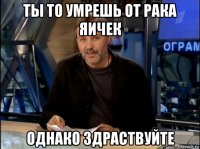 ты то умрешь от рака яичек однако здраствуйте