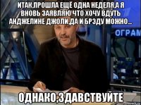 итак,прошла ещё одна неделя,а я вновь заявляю что хочу вдуть анджелине джоли,да и брэду можно... однако,здавствуйте