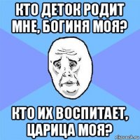 кто деток родит мне, богиня моя? кто их воспитает, царица моя?