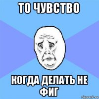 то чувство когда делать не фиг