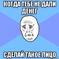 когда тебе не дали денег сделай такое лицо