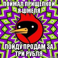 поймал прищепкой я шмеля пойду продам за три рубля