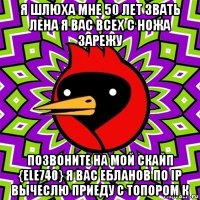 я шлюха мне 50 лет звать лена я вас всех с ножа зарежу позвоните на мой скайп {ele740} я вас ебланов по ip вычеслю приеду с топором к