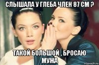 слышала у глеба член 87 см ? такой большой , бросаю мужа