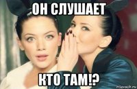 он слушает кто там!?