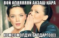 вой оляяяяяй акзаш кара комсомолдук балдаргоо))