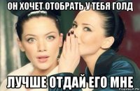 он хочет отобрать у тебя голд лучше отдай его мне