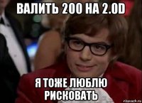 валить 200 на 2.0d я тоже люблю рисковать