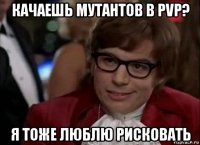 качаешь мутантов в pvp? я тоже люблю рисковать