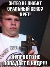 энтео не любит оральный секс? врёт! он просто не попадает в кадр!!!