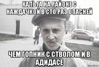 кальга на районе с наждачкой в сто раз опасней чем гопник с стволом и в адидасе