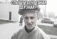 слыш! ты чо такая дерзкая?! 