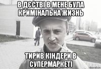 в дєстві в мене була кримінальна жизнь тирив кіндери в супермаркеті