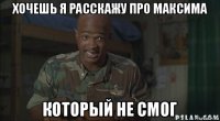 хочешь я расскажу про максима который не смог