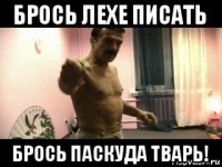 брось лехе писать брось паскуда тварь!