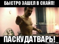 быстро зашел в скайп! паскудатварь!