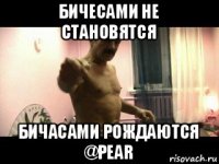 бичесами не становятся бичасами рождаются @pear