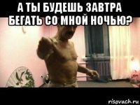 а ты будешь завтра бегать со мной ночью? 