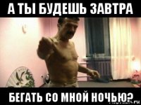 а ты будешь завтра бегать со мной ночью?