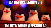 да вы все ебанутые ты шта такой дерский а?