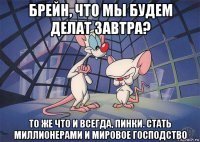 брейн, что мы будем делат завтра? то же что и всегда, пинки. стать миллионерами и мировое господство