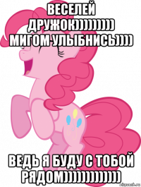 веселей дружок))))))))) мигом улыбнись)))) ведь я буду с тобой рядом)))))))))))))