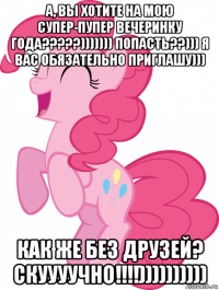 а, вы хотите на мою супер-пупер вечеринку года?????))))))) попасть??))) я вас обязательно приглашу))) как же без друзей? скуууучно!!!!))))))))))