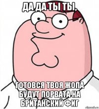 да да ты ты, готовся твоя жопа будут порвата на британский фиг