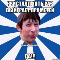 кристалл хоть раз выйграет прометей да!!!