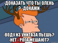 -доказать что ты олень ? -докажи -воду из унитаза пьешь? -нет - рога мешают?