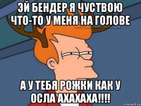 эй бендер я чуствою что-то у меня на голове а у тебя рожки как у осла ахахаха!!!!