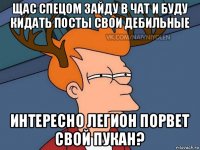 щас спецом зайду в чат и буду кидать посты свои дебильные интересно легион порвет свой пукан?