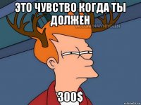 это чувство когда ты должен 300$