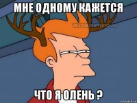 мне одному кажется что я олень ?